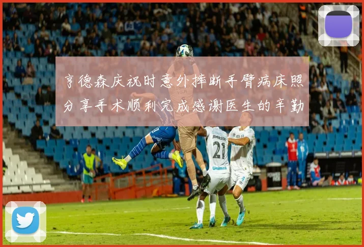 亨德森庆祝时意外摔断手臂病床照分享手术顺利完成感谢医生的辛勤付出