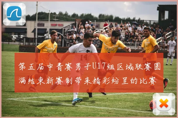 第五届中青赛男子U17组区域联赛圆满结束新赛制带来精彩纷呈的比赛体验