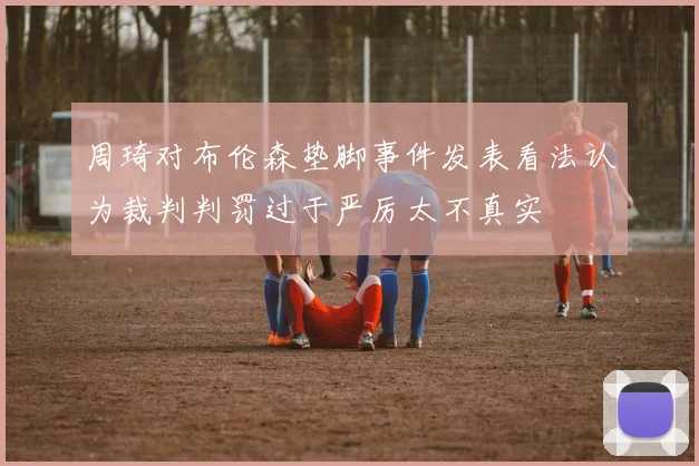 周琦对布伦森垫脚事件发表看法认为裁判判罚过于严厉太不真实