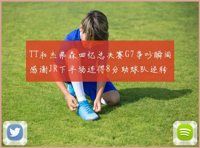TT和杰弗森回忆总决赛G7争吵瞬间感谢JR下半场连得8分助球队逆转