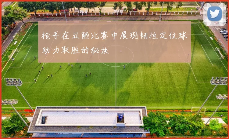 枪手在丑陋比赛中展现韧性定位球助力取胜的秘诀