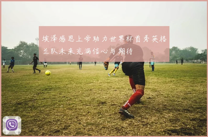 埃泽感恩上帝助力世界杯首秀英格兰队未来充满信心与期待