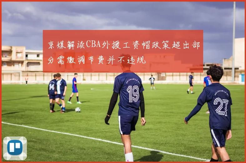 京媒解读CBA外援工资帽政策超出部分需缴调节费并不违规