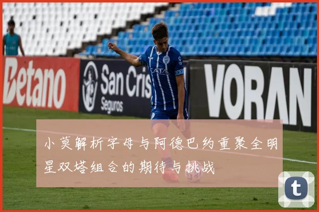 小莫解析字母与阿德巴约重聚全明星双塔组合的期待与挑战