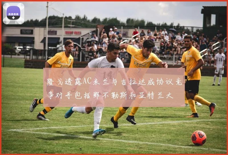 隆戈透露AC米兰与吉拉达成协议竞争对手包括那不勒斯和亚特兰大