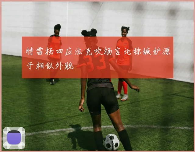 特雷杨回应法克吹杨言论称嫉妒源于相似外貌