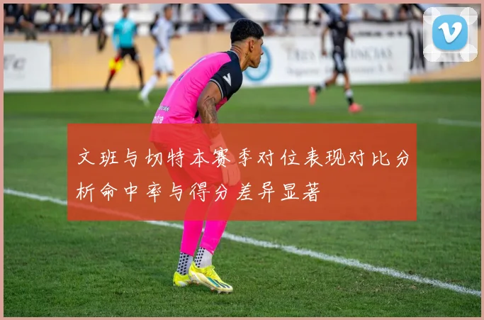 文班与切特本赛季对位表现对比分析命中率与得分差异显著