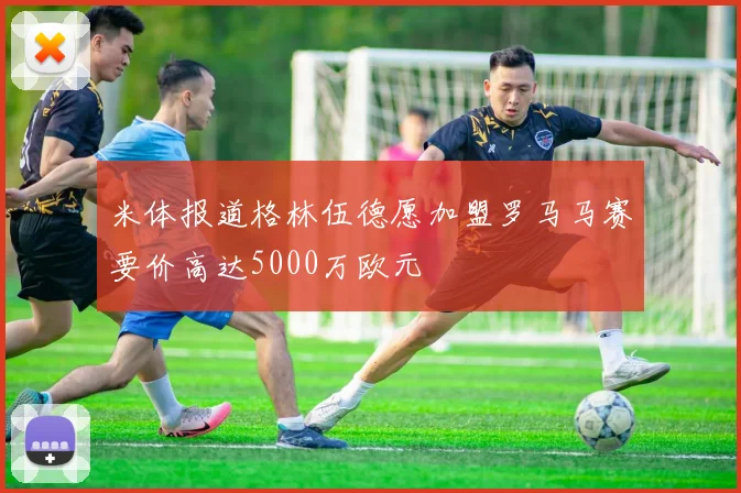 米体报道格林伍德愿加盟罗马马赛要价高达5000万欧元